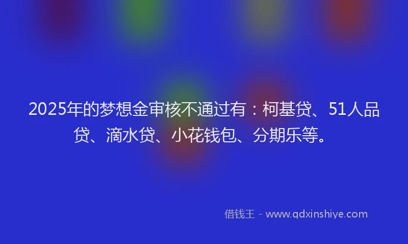 2025年的梦想金审核不通过有：柯基贷、51人品贷、滴水贷、小花钱包、分期乐等。