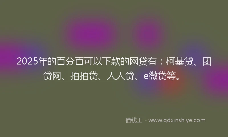 2025年的百分百可以下款的网贷有：柯基贷、团贷网、拍拍贷、人人贷、e微贷等。