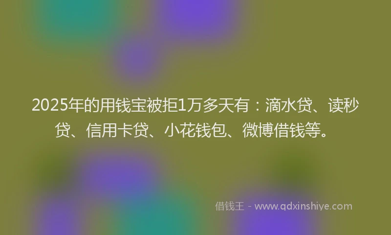 2025年的用钱宝被拒1万多天有：滴水贷、读秒贷、信用卡贷、小花钱包、微博借钱等。
