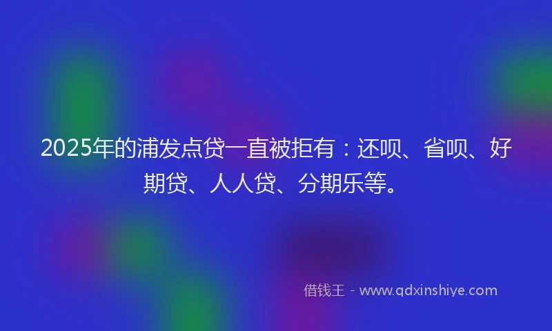 2025年的浦发点贷一直被拒有：还呗、省呗、好期贷、人人贷、分期乐等。