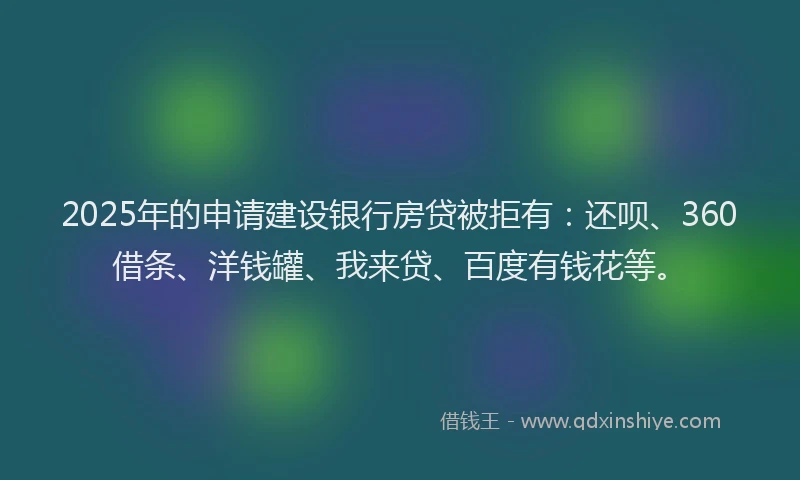2025年的申请建设银行房贷被拒有：还呗、360借条、洋钱罐、我来贷、百度有钱花等。