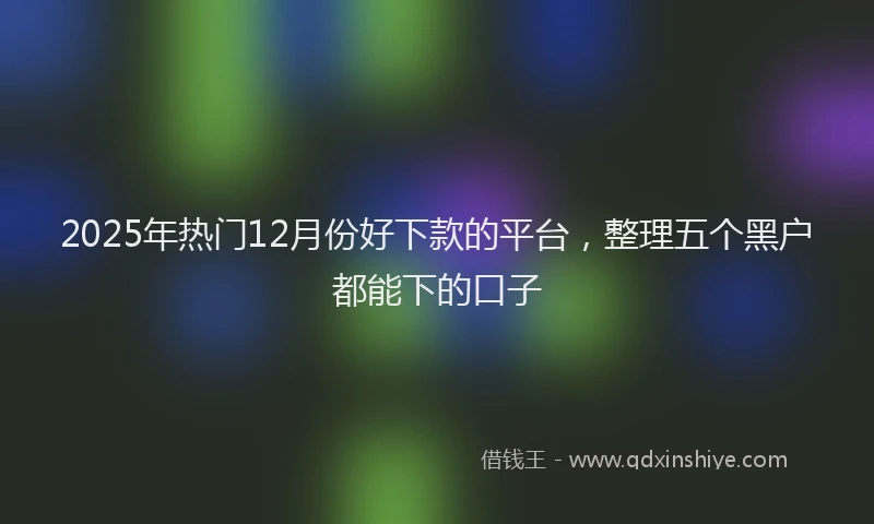 2025年热门12月份好下款的平台，整理五个黑户都能下的口子