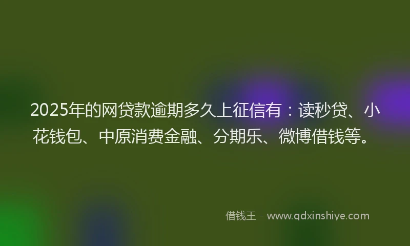 2025年的网贷款逾期多久上征信有：读秒贷、小花钱包、中原消费金融、分期乐、微博借钱等。
