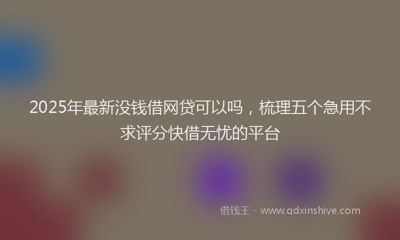 2025年最新没钱借网贷可以吗，梳理五个急用不求评分快借无忧的平台