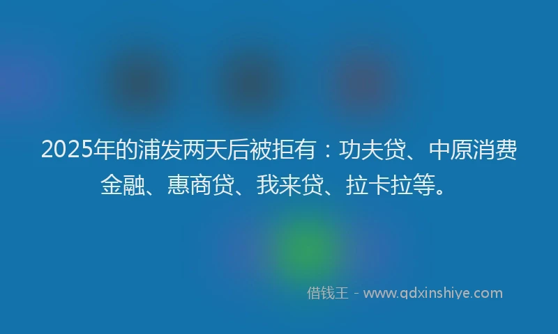 2025年的浦发两天后被拒有：功夫贷、中原消费金融、惠商贷、我来贷、拉卡拉等。