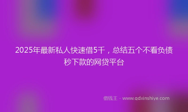 2025年最新私人快速借5千，总结五个不看负债秒下款的网贷平台