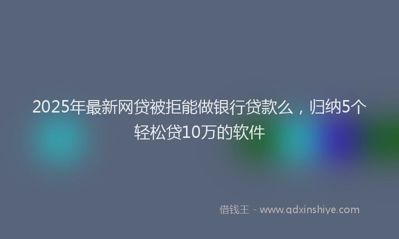 2025年最新网贷被拒能做银行贷款么，归纳5个轻松贷10万的软件