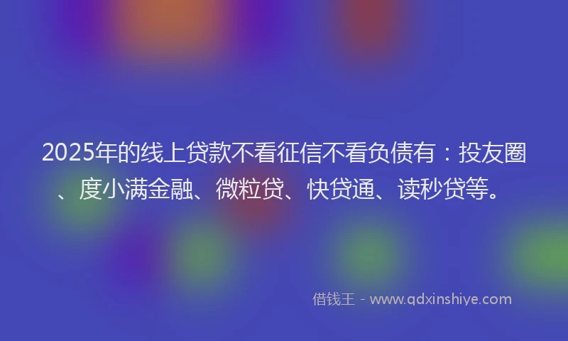 2025年的线上贷款不看征信不看负债有：投友圈、度小满金融、微粒贷、快贷通、读秒贷等。