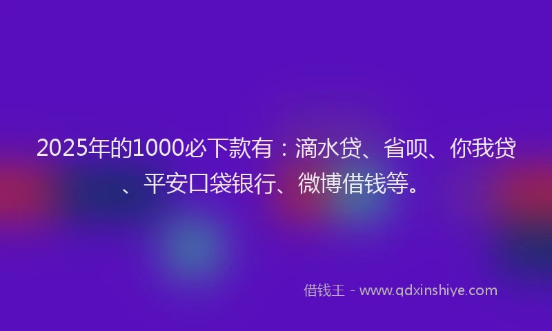 2025年的1000必下款有：滴水贷、省呗、你我贷、平安口袋银行、微博借钱等。