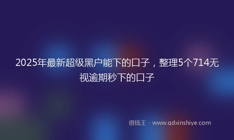 2025年最新超级黑户能下的口子，整理5个714无视逾期秒下的口子