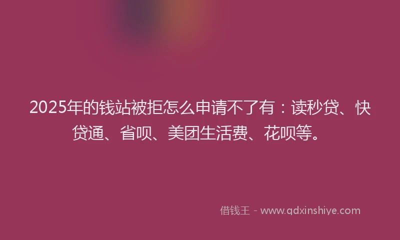 2025年的钱站被拒怎么申请不了有：读秒贷、快贷通、省呗、美团生活费、花呗等。
