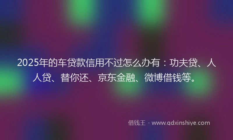 2025年的车贷款信用不过怎么办有：功夫贷、人人贷、替你还、京东金融、微博借钱等。