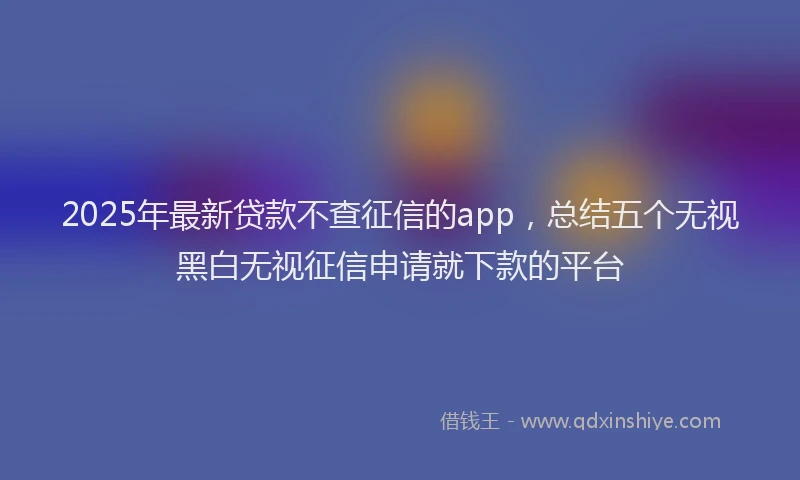 2025年最新贷款不查征信的app，总结五个无视黑白无视征信申请就下款的平台