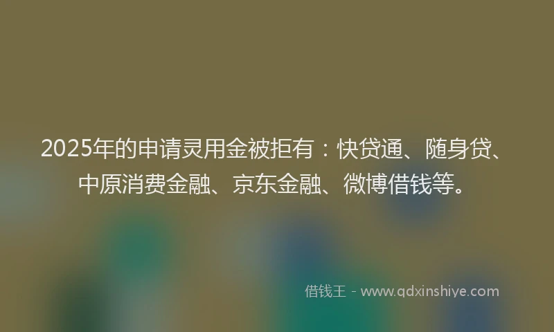 2025年的申请灵用金被拒有：快贷通、随身贷、中原消费金融、京东金融、微博借钱等。