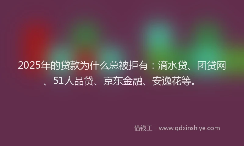 2025年的贷款为什么总被拒有：滴水贷、团贷网、51人品贷、京东金融、安逸花等。