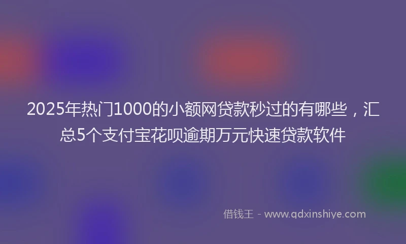 2025年热门1000的小额网贷款秒过的有哪些，汇总5个支付宝花呗逾期万元快速贷款软件
