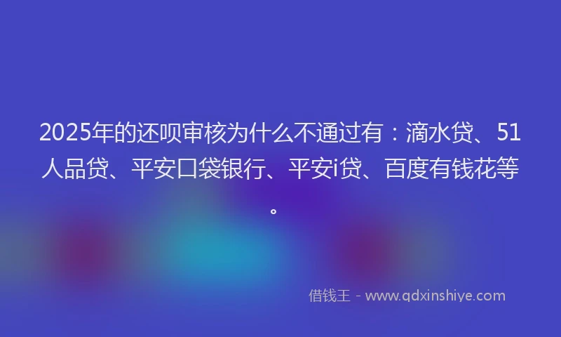 2025年的还呗审核为什么不通过有：滴水贷、51人品贷、平安口袋银行、平安i贷、百度有钱花等。