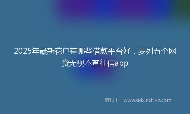 2025年最新花户有哪些借款平台好，罗列五个网贷无视不查征信app