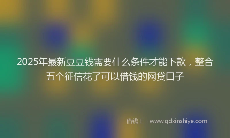 2025年最新豆豆钱需要什么条件才能下款，整合五个征信花了可以借钱的网贷口子