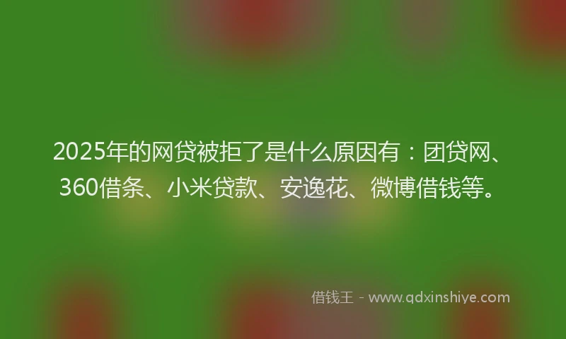 2025年的网贷被拒了是什么原因有：团贷网、360借条、小米贷款、安逸花、微博借钱等。