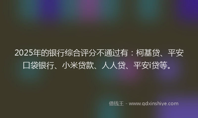 2025年的银行综合评分不通过有：柯基贷、平安口袋银行、小米贷款、人人贷、平安i贷等。