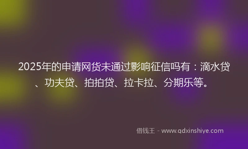 2025年的申请网货未通过影响征信吗有：滴水贷、功夫贷、拍拍贷、拉卡拉、分期乐等。