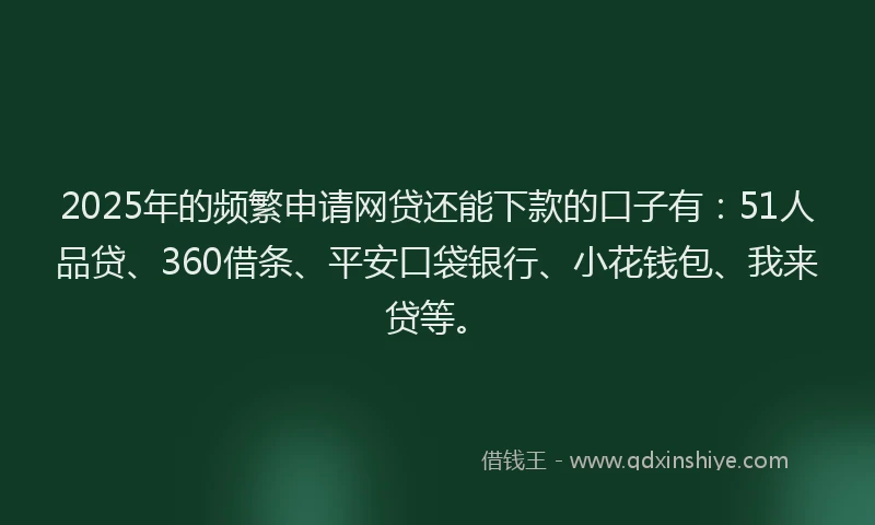 2025年的频繁申请网贷还能下款的口子有：51人品贷、360借条、平安口袋银行、小花钱包、我来贷等。