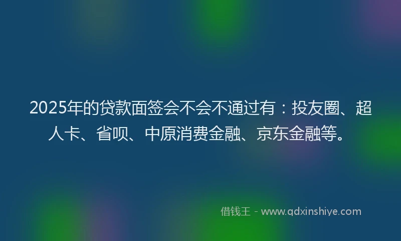 2025年的贷款面签会不会不通过有：投友圈、超人卡、省呗、中原消费金融、京东金融等。