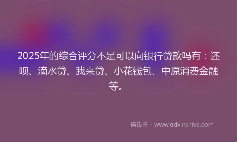 2025年的综合评分不足可以向银行贷款吗有：还呗、滴水贷、我来贷、小花钱包、中原消费金融等。