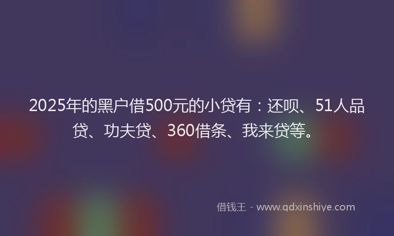 2025年的黑户借500元的小贷有：还呗、51人品贷、功夫贷、360借条、我来贷等。