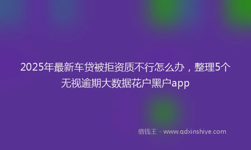 2025年最新车贷被拒资质不行怎么办，整理5个无视逾期大数据花户黑户app