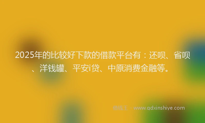2025年的比较好下款的借款平台有：还呗、省呗、洋钱罐、平安i贷、中原消费金融等。