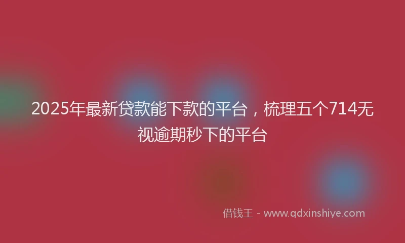 2025年最新贷款能下款的平台，梳理五个714无视逾期秒下的平台