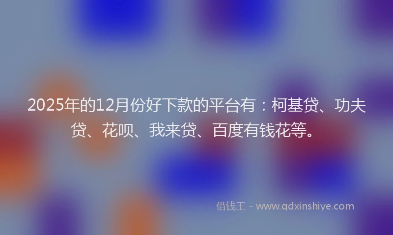 2025年的12月份好下款的平台有：柯基贷、功夫贷、花呗、我来贷、百度有钱花等。
