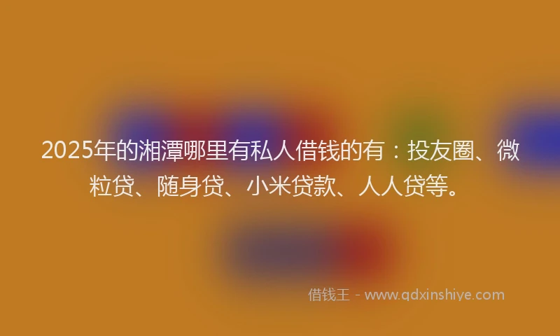 2025年的湘潭哪里有私人借钱的有：投友圈、微粒贷、随身贷、小米贷款、人人贷等。