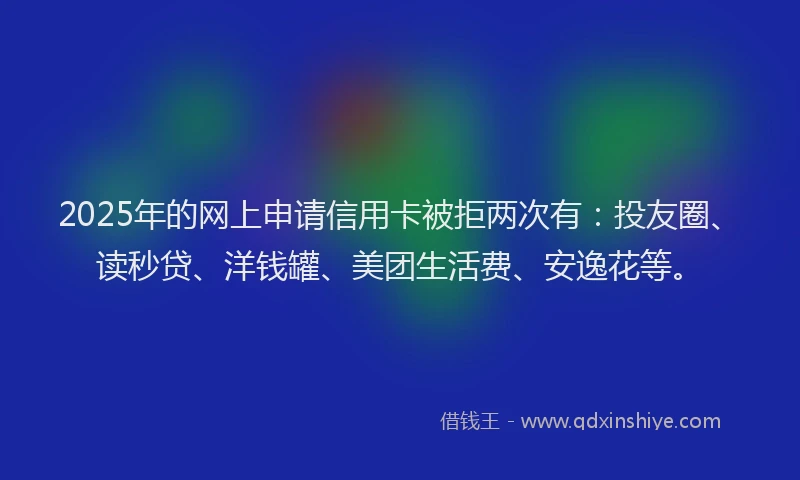 2025年的网上申请信用卡被拒两次有：投友圈、读秒贷、洋钱罐、美团生活费、安逸花等。
