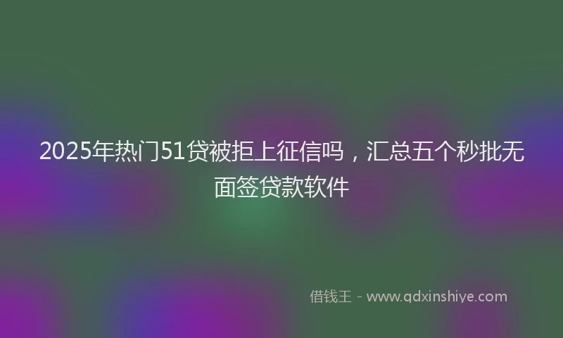 2025年热门51贷被拒上征信吗，汇总五个秒批无面签贷款软件
