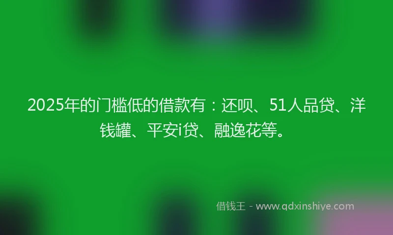 2025年的门槛低的借款有：还呗、51人品贷、洋钱罐、平安i贷、融逸花等。