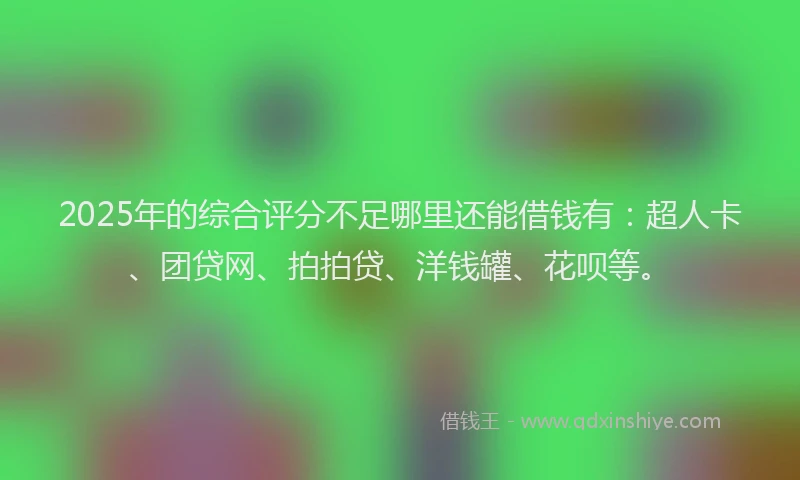 2025年的综合评分不足哪里还能借钱有：超人卡、团贷网、拍拍贷、洋钱罐、花呗等。