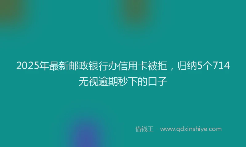 2025年最新邮政银行办信用卡被拒，归纳5个714无视逾期秒下的口子