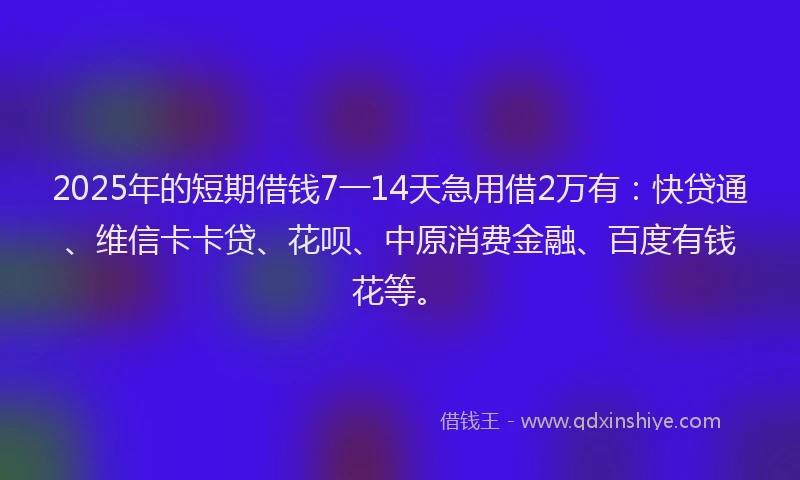 2025年的短期借钱7一14天急用借2万有：快贷通、维信卡卡贷、花呗、中原消费金融、百度有钱花等。