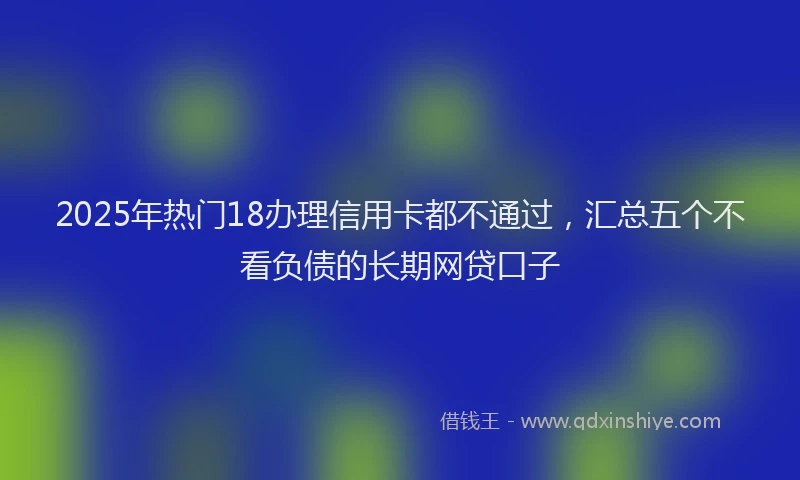 2025年热门18办理信用卡都不通过，汇总五个不看负债的长期网贷口子