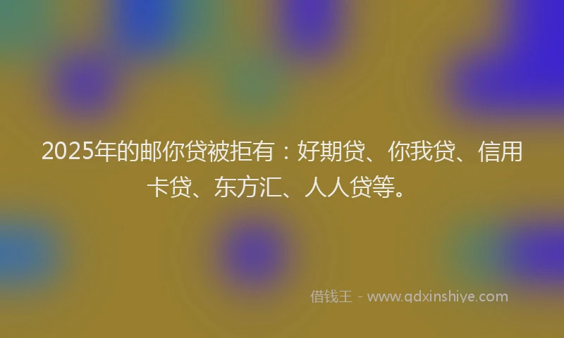 2025年的邮你贷被拒有：好期贷、你我贷、信用卡贷、东方汇、人人贷等。