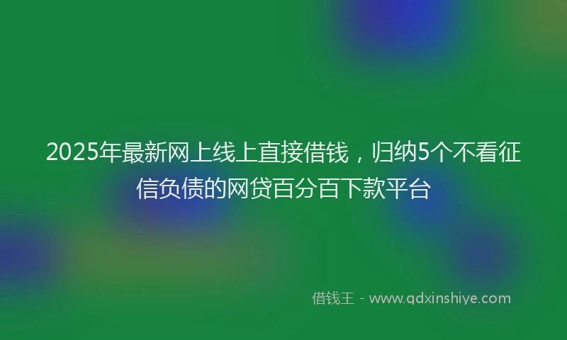 2025年最新网上线上直接借钱，归纳5个不看征信负债的网贷百分百下款平台