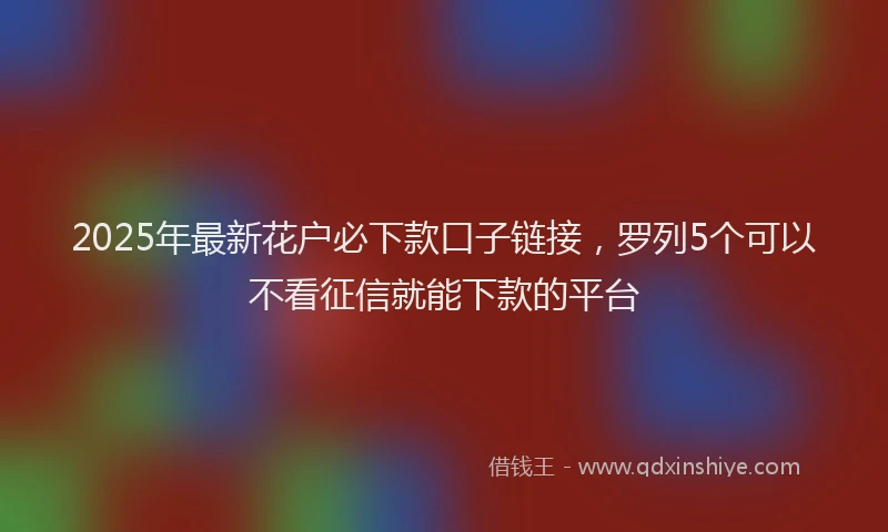 2025年最新花户必下款口子链接，罗列5个可以不看征信就能下款的平台