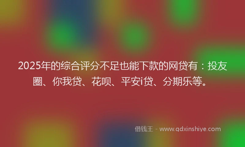 2025年的综合评分不足也能下款的网贷有：投友圈、你我贷、花呗、平安i贷、分期乐等。