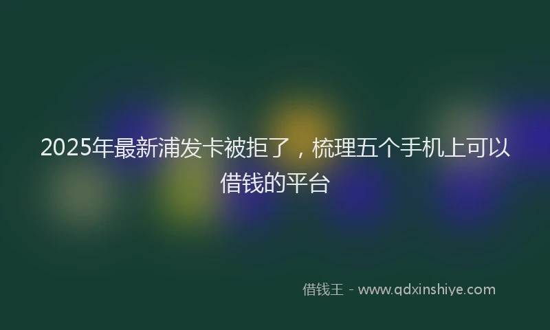 2025年最新浦发卡被拒了，梳理五个手机上可以借钱的平台