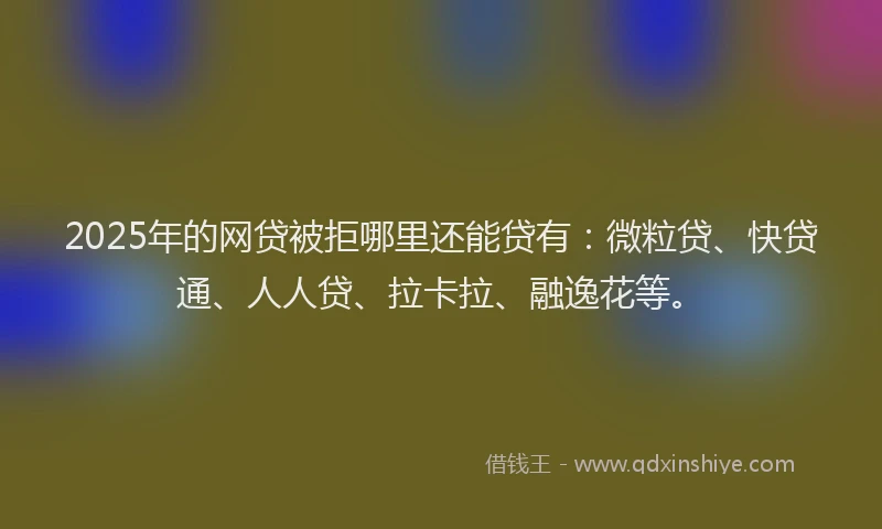 2025年的网贷被拒哪里还能贷有：微粒贷、快贷通、人人贷、拉卡拉、融逸花等。