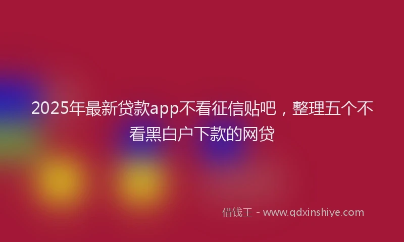 2025年最新贷款app不看征信贴吧，整理五个不看黑白户下款的网贷
