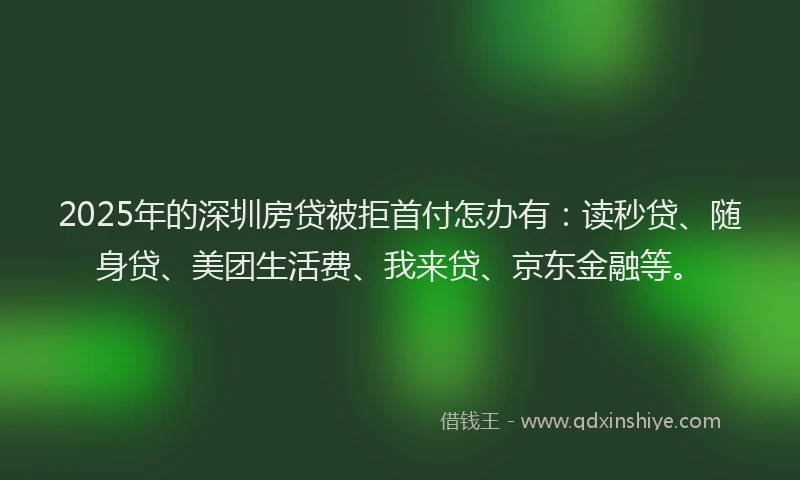 2025年的深圳房贷被拒首付怎办有：读秒贷、随身贷、美团生活费、我来贷、京东金融等。